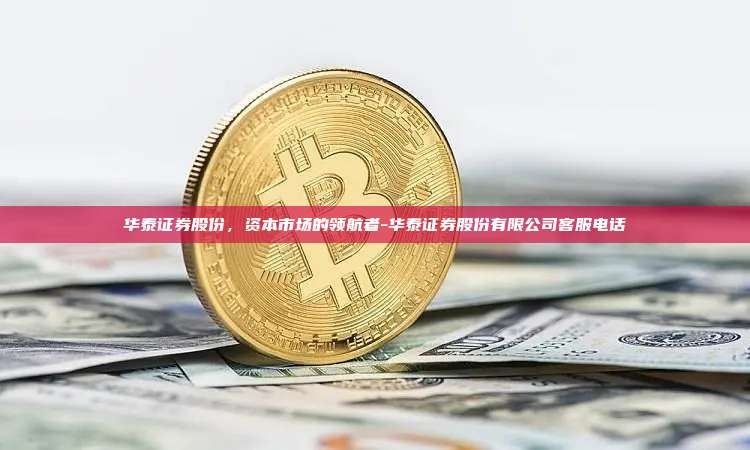 华泰证券股份，资本市场的领航者-华泰证券股份有限公司客服电话