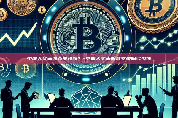 中国人买美股要交税吗？-中国人买美股要交税吗多少钱