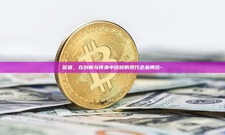 欧意，在创新与传承中绽放的现代企业典范-
