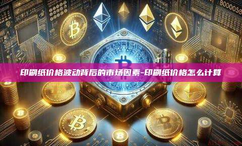 印刷纸价格波动背后的市场因素-印刷纸价格怎么计算
