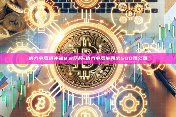 格力电器将注销2.2亿股-格力电器被踢出500强公司